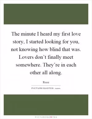 The minute I heard my first love story, I started looking for you, not knowing how blind that was. Lovers don’t finally meet somewhere. They’re in each other all along Picture Quote #1