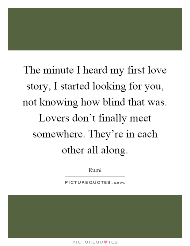 The minute I heard my first love story, I started looking for you, not knowing how blind that was. Lovers don't finally meet somewhere. They're in each other all along Picture Quote #1