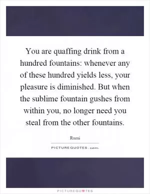 You are quaffing drink from a hundred fountains: whenever any of these hundred yields less, your pleasure is diminished. But when the sublime fountain gushes from within you, no longer need you steal from the other fountains Picture Quote #1