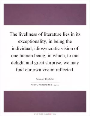 The liveliness of literature lies in its exceptionality, in being the individual, idiosyncratic vision of one human being, in which, to our delight and great surprise, we may find our own vision reflected Picture Quote #1