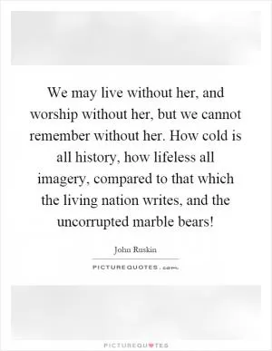 We may live without her, and worship without her, but we cannot remember without her. How cold is all history, how lifeless all imagery, compared to that which the living nation writes, and the uncorrupted marble bears! Picture Quote #1