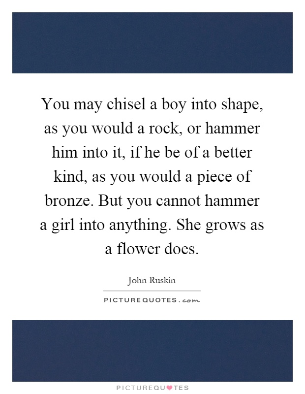 You may chisel a boy into shape, as you would a rock, or hammer him into it, if he be of a better kind, as you would a piece of bronze. But you cannot hammer a girl into anything. She grows as a flower does Picture Quote #1