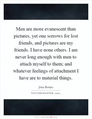Men are more evanescent than pictures, yet one sorrows for lost friends, and pictures are my friends. I have none others. I am never long enough with men to attach myself to them; and whatever feelings of attachment I have are to material things Picture Quote #1