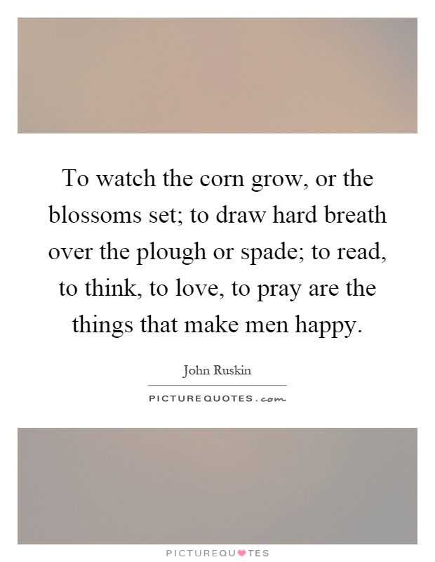 To watch the corn grow, or the blossoms set; to draw hard breath over the plough or spade; to read, to think, to love, to pray are the things that make men happy Picture Quote #1