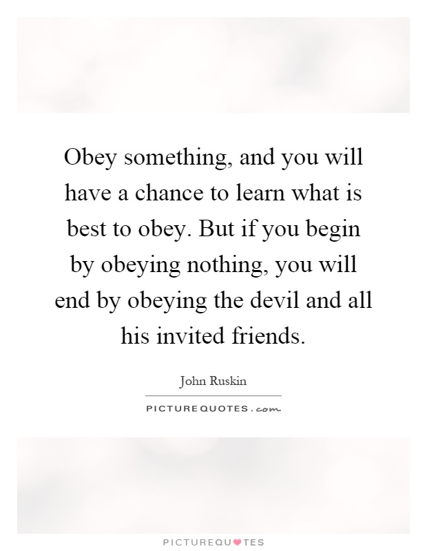 Obey something, and you will have a chance to learn what is best to obey. But if you begin by obeying nothing, you will end by obeying the devil and all his invited friends Picture Quote #1
