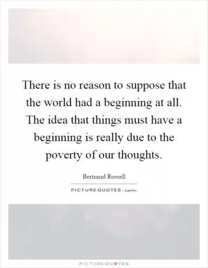 There is no reason to suppose that the world had a beginning at all. The idea that things must have a beginning is really due to the poverty of our thoughts Picture Quote #1
