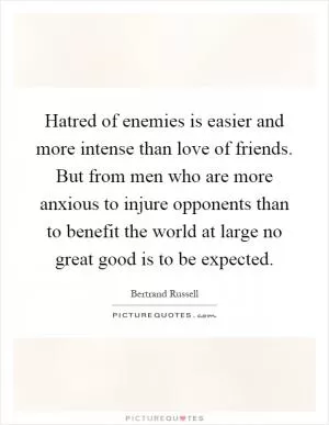 Hatred of enemies is easier and more intense than love of friends. But from men who are more anxious to injure opponents than to benefit the world at large no great good is to be expected Picture Quote #1