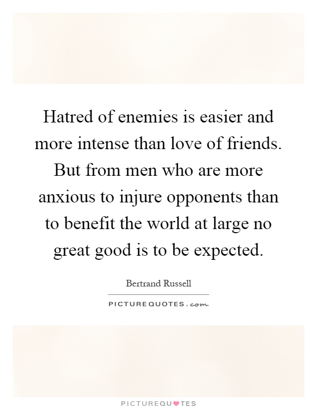 Hatred of enemies is easier and more intense than love of friends. But from men who are more anxious to injure opponents than to benefit the world at large no great good is to be expected Picture Quote #1