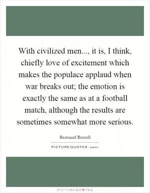 With civilized men..., it is, I think, chiefly love of excitement which makes the populace applaud when war breaks out; the emotion is exactly the same as at a football match, although the results are sometimes somewhat more serious Picture Quote #1
