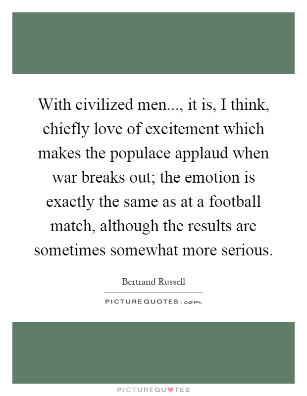 With civilized men..., it is, I think, chiefly love of excitement which makes the populace applaud when war breaks out; the emotion is exactly the same as at a football match, although the results are sometimes somewhat more serious Picture Quote #1