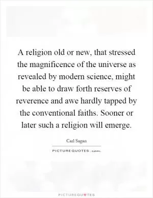 A religion old or new, that stressed the magnificence of the universe as revealed by modern science, might be able to draw forth reserves of reverence and awe hardly tapped by the conventional faiths. Sooner or later such a religion will emerge Picture Quote #1