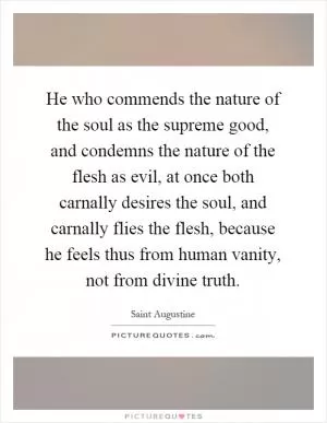 He who commends the nature of the soul as the supreme good, and condemns the nature of the flesh as evil, at once both carnally desires the soul, and carnally flies the flesh, because he feels thus from human vanity, not from divine truth Picture Quote #1
