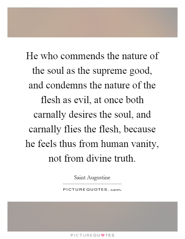 He who commends the nature of the soul as the supreme good, and condemns the nature of the flesh as evil, at once both carnally desires the soul, and carnally flies the flesh, because he feels thus from human vanity, not from divine truth Picture Quote #1