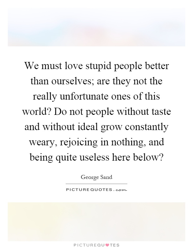 We must love stupid people better than ourselves; are they not the really unfortunate ones of this world? Do not people without taste and without ideal grow constantly weary, rejoicing in nothing, and being quite useless here below? Picture Quote #1