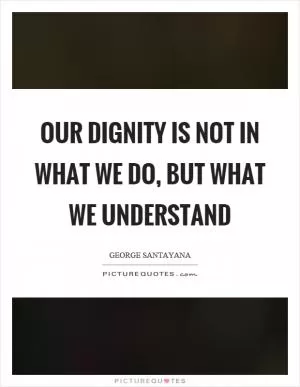 Our dignity is not in what we do, but what we understand Picture Quote #1