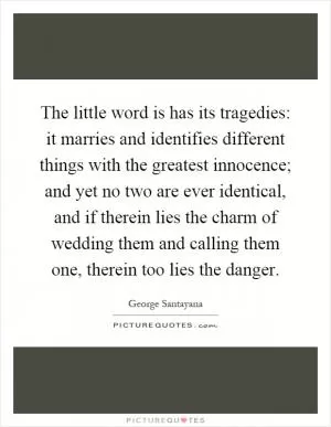 The little word is has its tragedies: it marries and identifies different things with the greatest innocence; and yet no two are ever identical, and if therein lies the charm of wedding them and calling them one, therein too lies the danger Picture Quote #1
