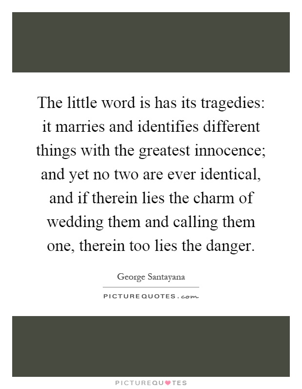 The little word is has its tragedies: it marries and identifies different things with the greatest innocence; and yet no two are ever identical, and if therein lies the charm of wedding them and calling them one, therein too lies the danger Picture Quote #1