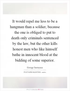 It would repel me less to be a hangman than a soldier, because the one is obliged to put to death only criminals sentenced by the law, but the other kills honest men who like himself bathe in innocent blood at the bidding of some superior Picture Quote #1