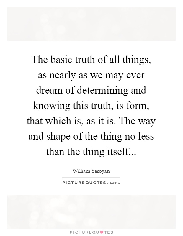 The basic truth of all things, as nearly as we may ever dream of determining and knowing this truth, is form, that which is, as it is. The way and shape of the thing no less than the thing itself Picture Quote #1