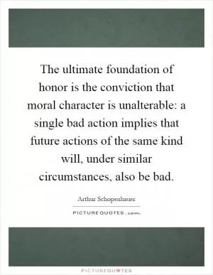 The ultimate foundation of honor is the conviction that moral character is unalterable: a single bad action implies that future actions of the same kind will, under similar circumstances, also be bad Picture Quote #1