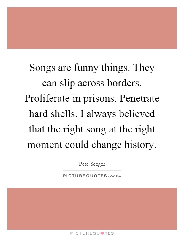Songs are funny things. They can slip across borders. Proliferate in prisons. Penetrate hard shells. I always believed that the right song at the right moment could change history Picture Quote #1