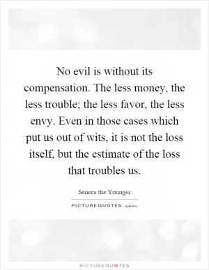 No evil is without its compensation. The less money, the less trouble; the less favor, the less envy. Even in those cases which put us out of wits, it is not the loss itself, but the estimate of the loss that troubles us Picture Quote #1