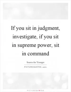 If you sit in judgment, investigate, if you sit in supreme power, sit in command Picture Quote #1
