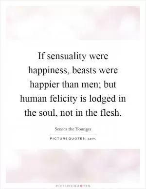 If sensuality were happiness, beasts were happier than men; but human felicity is lodged in the soul, not in the flesh Picture Quote #1