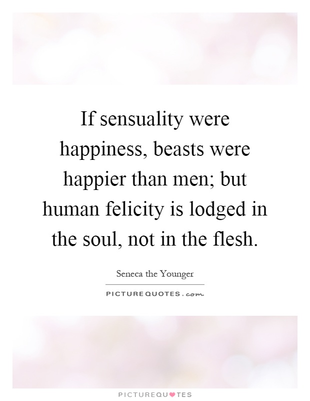 If sensuality were happiness, beasts were happier than men; but human felicity is lodged in the soul, not in the flesh Picture Quote #1