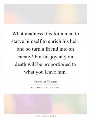 What madness it is for a man to starve himself to enrich his heir, and so turn a friend into an enemy! For his joy at your death will be proportioned to what you leave him Picture Quote #1