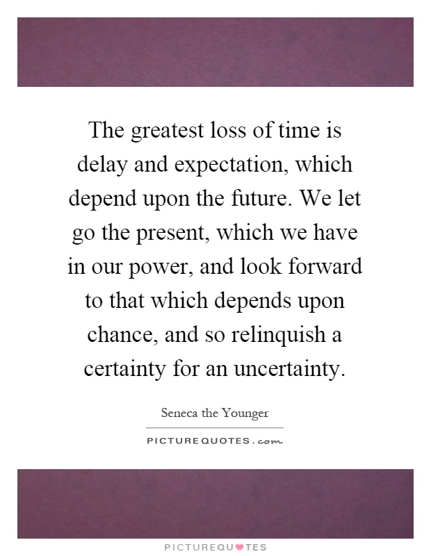 The greatest loss of time is delay and expectation, which depend upon the future. We let go the present, which we have in our power, and look forward to that which depends upon chance, and so relinquish a certainty for an uncertainty Picture Quote #1