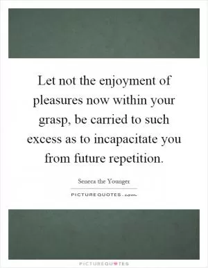 Let not the enjoyment of pleasures now within your grasp, be carried to such excess as to incapacitate you from future repetition Picture Quote #1