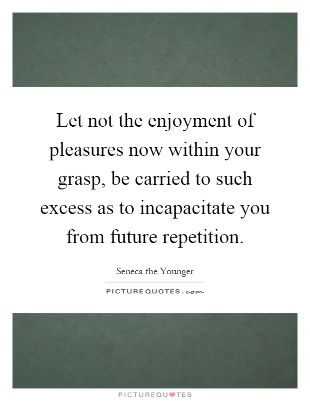 Let not the enjoyment of pleasures now within your grasp, be carried to such excess as to incapacitate you from future repetition Picture Quote #1