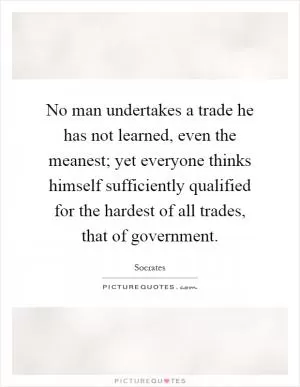 No man undertakes a trade he has not learned, even the meanest; yet everyone thinks himself sufficiently qualified for the hardest of all trades, that of government Picture Quote #1