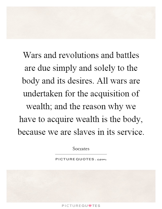 Wars and revolutions and battles are due simply and solely to the body and its desires. All wars are undertaken for the acquisition of wealth; and the reason why we have to acquire wealth is the body, because we are slaves in its service Picture Quote #1