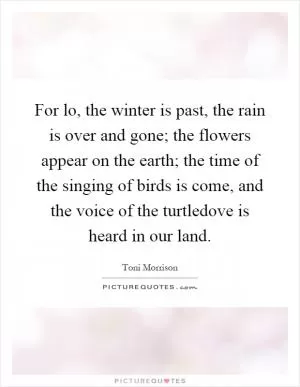 For lo, the winter is past, the rain is over and gone; the flowers appear on the earth; the time of the singing of birds is come, and the voice of the turtledove is heard in our land Picture Quote #1