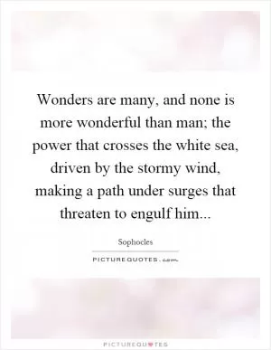Wonders are many, and none is more wonderful than man; the power that crosses the white sea, driven by the stormy wind, making a path under surges that threaten to engulf him Picture Quote #1