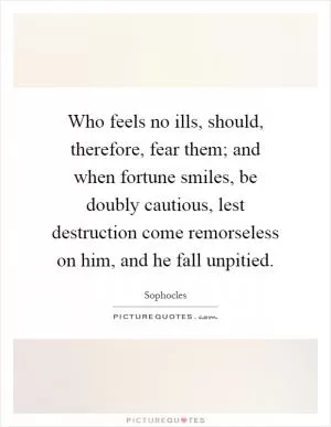 Who feels no ills, should, therefore, fear them; and when fortune smiles, be doubly cautious, lest destruction come remorseless on him, and he fall unpitied Picture Quote #1