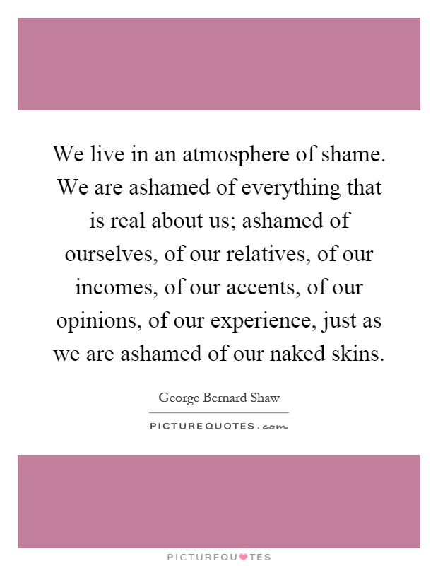 We live in an atmosphere of shame. We are ashamed of everything that is real about us; ashamed of ourselves, of our relatives, of our incomes, of our accents, of our opinions, of our experience, just as we are ashamed of our naked skins Picture Quote #1