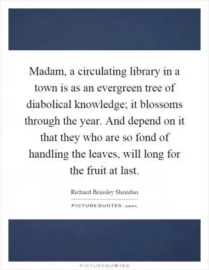 Madam, a circulating library in a town is as an evergreen tree of diabolical knowledge; it blossoms through the year. And depend on it that they who are so fond of handling the leaves, will long for the fruit at last Picture Quote #1