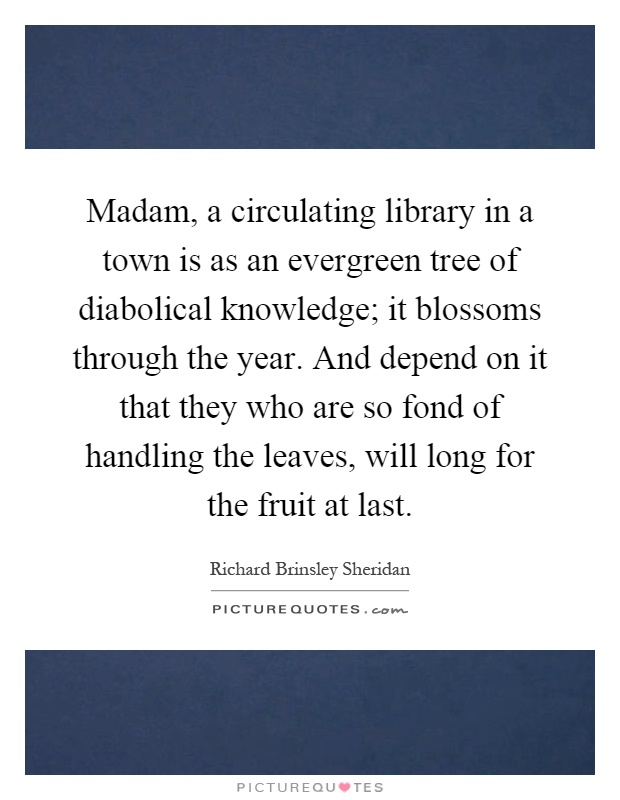 Madam, a circulating library in a town is as an evergreen tree of diabolical knowledge; it blossoms through the year. And depend on it that they who are so fond of handling the leaves, will long for the fruit at last Picture Quote #1
