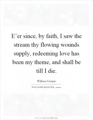 E’er since, by faith, I saw the stream thy flowing wounds supply, redeeming love has been my theme, and shall be till I die Picture Quote #1