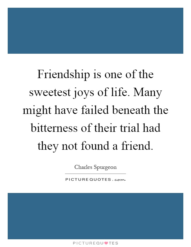 Friendship is one of the sweetest joys of life. Many might have failed beneath the bitterness of their trial had they not found a friend Picture Quote #1