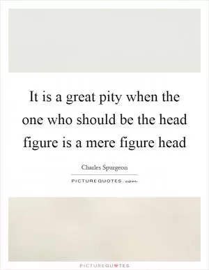 It is a great pity when the one who should be the head figure is a mere figure head Picture Quote #1