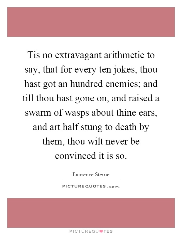 Tis no extravagant arithmetic to say, that for every ten jokes, thou hast got an hundred enemies; and till thou hast gone on, and raised a swarm of wasps about thine ears, and art half stung to death by them, thou wilt never be convinced it is so Picture Quote #1