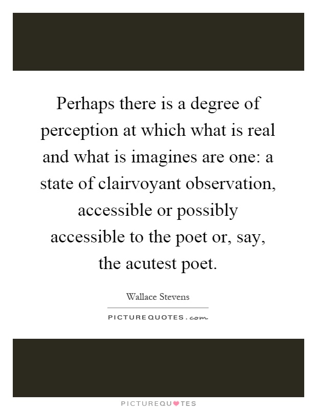 Perhaps there is a degree of perception at which what is real and what is imagines are one: a state of clairvoyant observation, accessible or possibly accessible to the poet or, say, the acutest poet Picture Quote #1