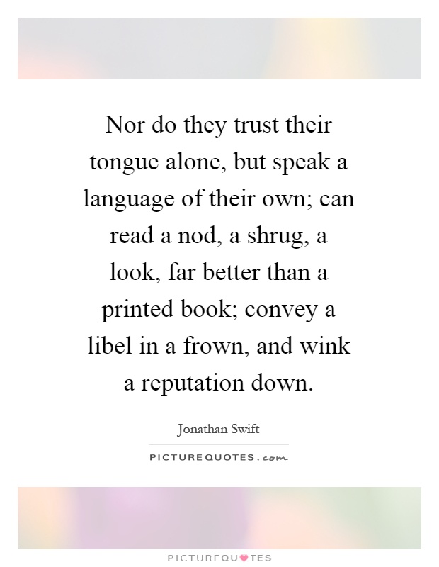Nor do they trust their tongue alone, but speak a language of their own; can read a nod, a shrug, a look, far better than a printed book; convey a libel in a frown, and wink a reputation down Picture Quote #1