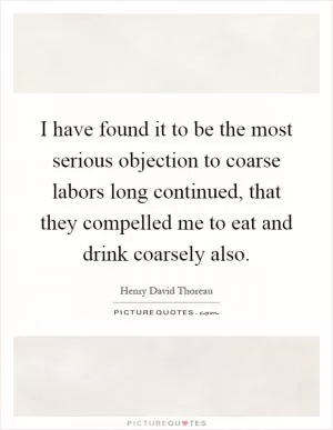 I have found it to be the most serious objection to coarse labors long continued, that they compelled me to eat and drink coarsely also Picture Quote #1