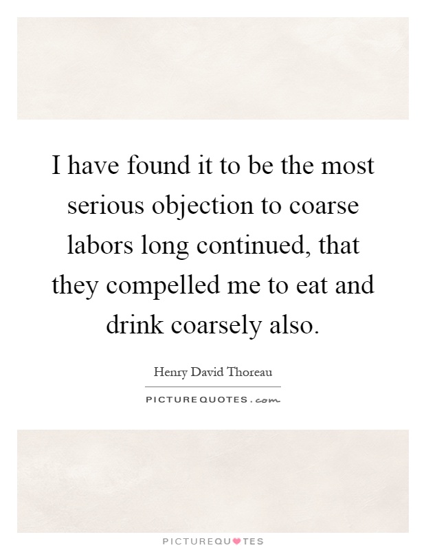 I have found it to be the most serious objection to coarse labors long continued, that they compelled me to eat and drink coarsely also Picture Quote #1