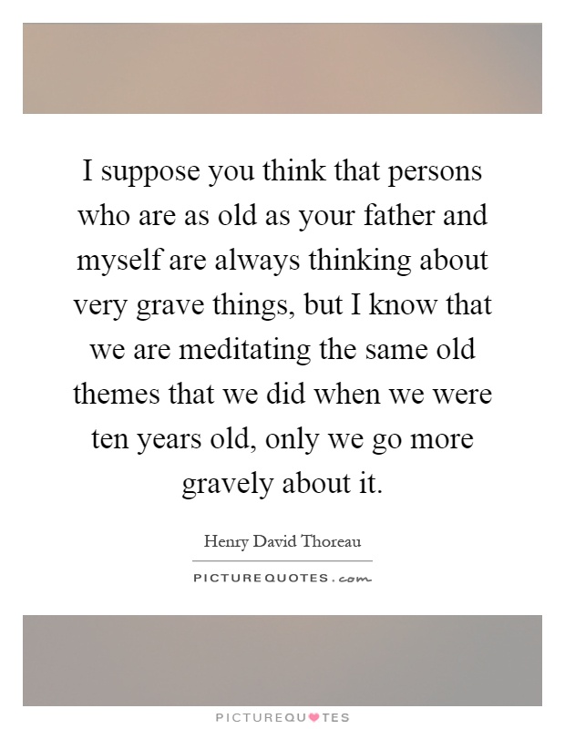 I suppose you think that persons who are as old as your father and myself are always thinking about very grave things, but I know that we are meditating the same old themes that we did when we were ten years old, only we go more gravely about it Picture Quote #1